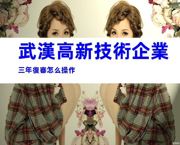 武漢高新技術企業三年復審怎么操作