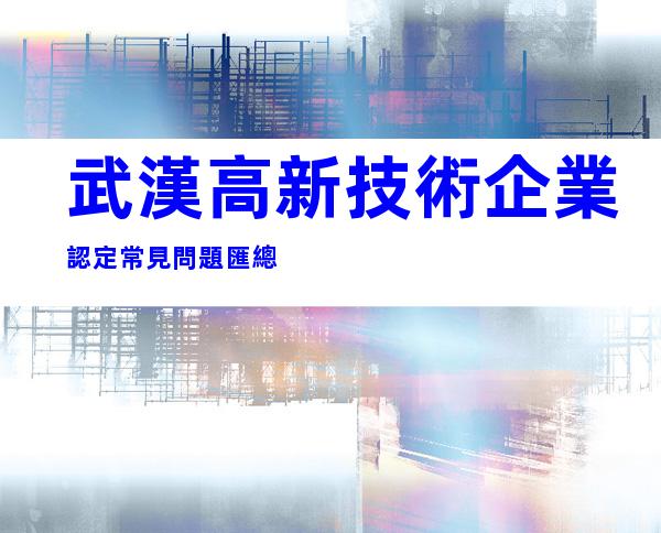 武漢高新技術企業認定常見問題匯總